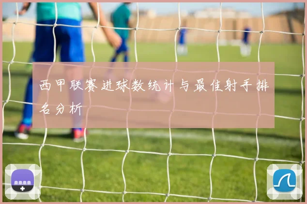 西甲联赛进球数统计与最佳射手排名分析