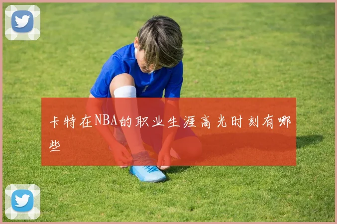 卡特在NBA的职业生涯高光时刻有哪些