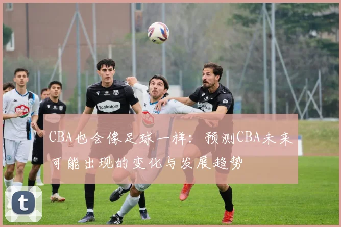 CBA也会像足球一样:预测CBA未来可能出现的变化与发展趋势