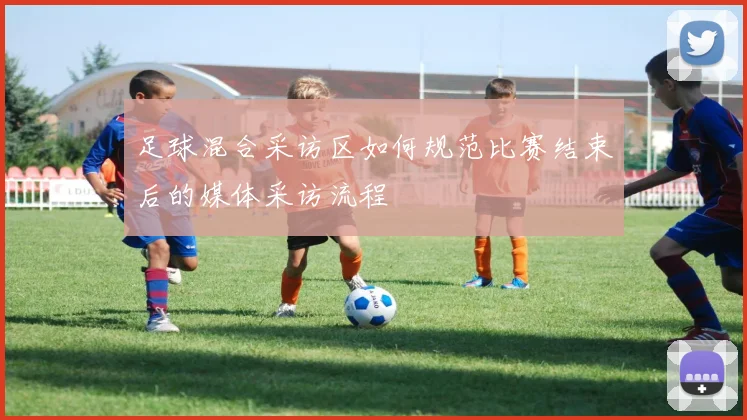 足球混合采访区如何规范比赛结束后的媒体采访流程