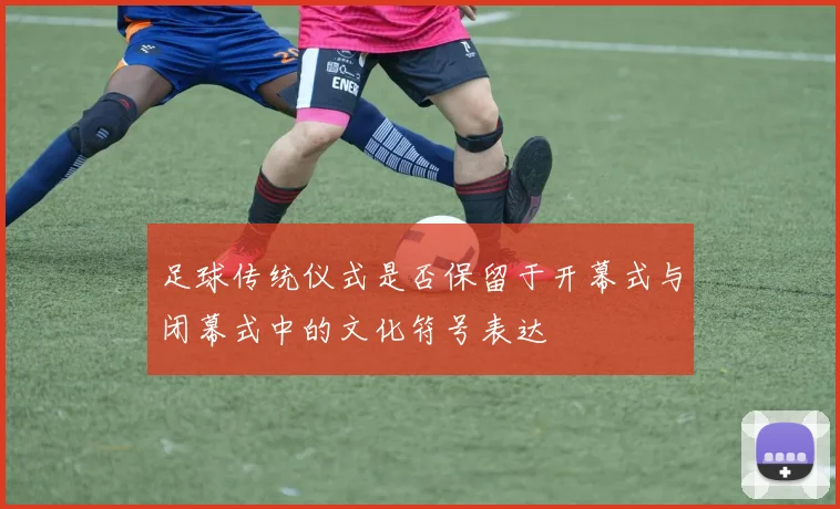 足球传统仪式是否保留于开幕式与闭幕式中的文化符号表达