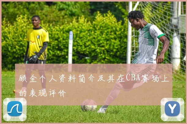 顾全个人资料简介及其在CBA赛场上的表现评价